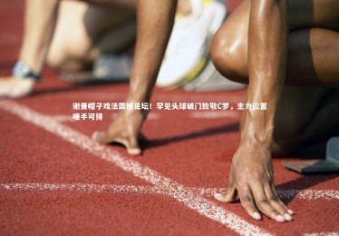 mk体育app官网_谢晋帽子戏法震撼足坛！罕见头球破门致敬C罗，主力位置唾手可得