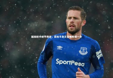 mk体育app下载-越南射手绝平救主，哀叹不幸之日唯盼保一分