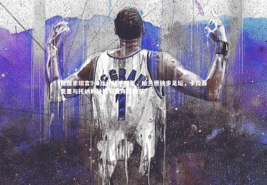 mk体育app官网_加图索坦言9-0比分超乎想象，哈兰德独步足坛，卡拉菲奥里与托纳利缺阵引发阵容震荡