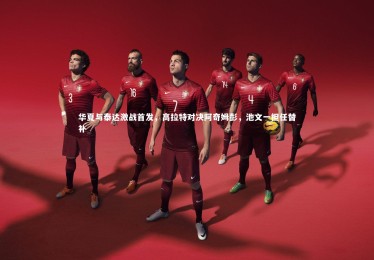 【mk体育官网入口】华夏与泰达激战首发，高拉特对决阿奇姆彭，池文一担任替补