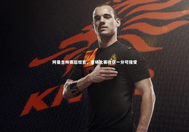 mk体育官网：阿曼主帅赛后坦言，客场比赛收获一分可接受